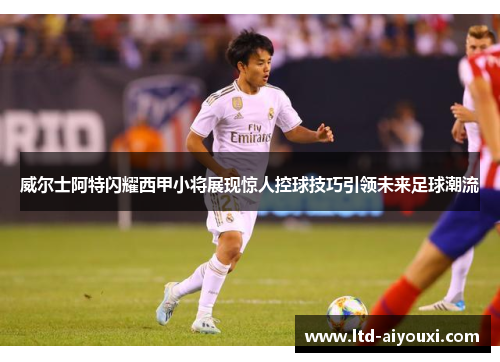 威尔士阿特闪耀西甲小将展现惊人控球技巧引领未来足球潮流