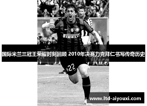 国际米兰三冠王荣耀时刻回顾 2010年决赛力克拜仁书写传奇历史