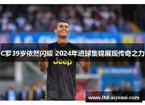 C罗39岁依然闪耀 2024年进球集锦展现传奇之力
