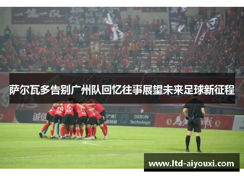 萨尔瓦多告别广州队回忆往事展望未来足球新征程