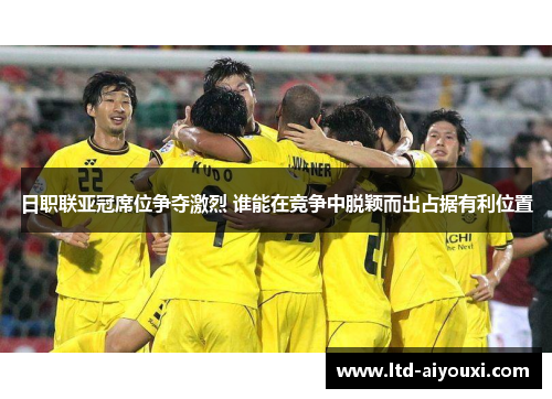 日职联亚冠席位争夺激烈 谁能在竞争中脱颖而出占据有利位置