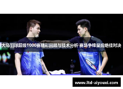 大马羽球超级1000赛精彩回顾与技术分析 赛场争锋呈现绝佳对决