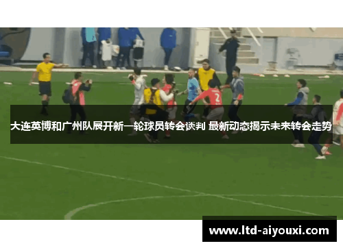 大连英博和广州队展开新一轮球员转会谈判 最新动态揭示未来转会走势