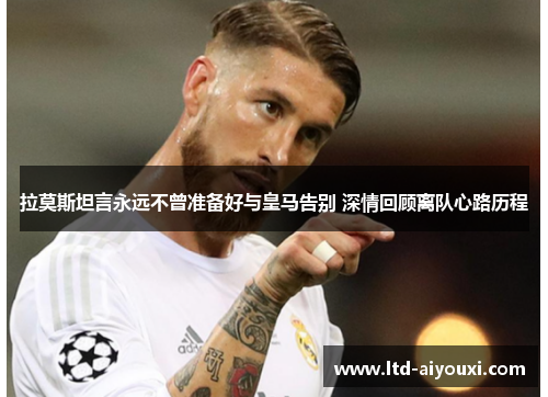 拉莫斯坦言永远不曾准备好与皇马告别 深情回顾离队心路历程