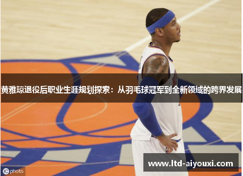 黄雅琼退役后职业生涯规划探索：从羽毛球冠军到全新领域的跨界发展