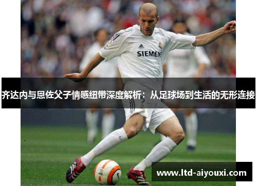 齐达内与恩佐父子情感纽带深度解析：从足球场到生活的无形连接