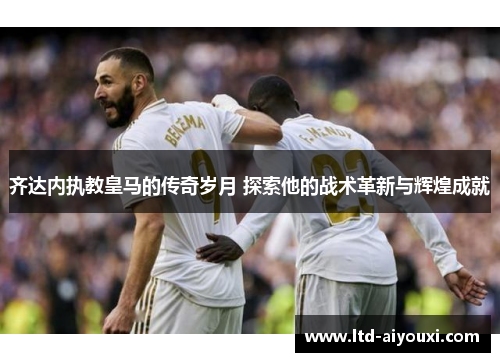 齐达内执教皇马的传奇岁月 探索他的战术革新与辉煌成就