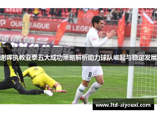 谢晖执教亚泰五大成功策略解析助力球队崛起与稳定发展