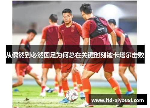 从偶然到必然国足为何总在关键时刻被卡塔尔击败