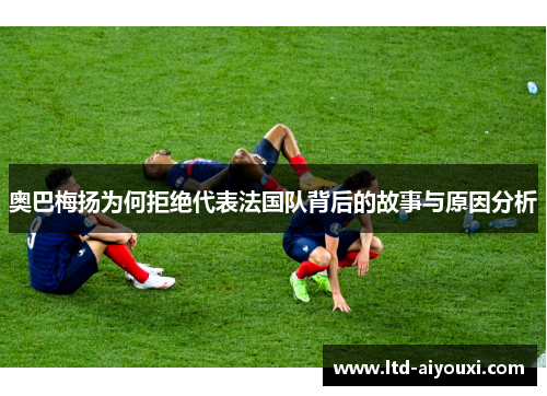 奥巴梅扬为何拒绝代表法国队背后的故事与原因分析
